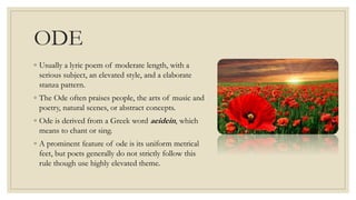 ODE
◦ Usually a lyric poem of moderate length, with a
serious subject, an elevated style, and a elaborate
stanza pattern.
◦ The Ode often praises people, the arts of music and
poetry, natural scenes, or abstract concepts.
◦ Ode is derived from a Greek word aeidein, which
means to chant or sing.
◦ A prominent feature of ode is its uniform metrical
feet, but poets generally do not strictly follow this
rule though use highly elevated theme.
 