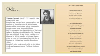 Thomas Campbell (July 27, 1777 - June 15, 1844)
was a Scottish poet.
Campbell was educated at the grammar school and
university of his native town. He won prizes for
classics and for verse-writing, and the vacations he
spent as a tutor in the western Highlands.
In 1799, six months after the publication of the Lyrical
Ballads of Wordsworth and Coleridge, The Pleasures of
Hope was published. He was elected Lord Rector of
Glasgow. In 1834 he travelled to Paris and Algiers,
where he wrote his Letters from the South. He died at
Boulogne in 1844 and was buried in Westminster
Abbey.
Campbell's other works include a Life of Mrs Siddons
(1842), and a narrative poem, The Pilgrim of Glencoe
(1842).
Ode…
Ode to Winter by Thomas Campbell
When first the fiery-mantled sun
His heavenly race begun to run;
Round the earth and ocean blue,
His children four the Seasons flew.
First, in green apparel dancing,
The young Spring smiled with angel grace;
Rosy summer next advancing,
Rushed into her sire's embrace:-
Her blue-haired sire, who bade her keep
For ever nearest to his smile,
On Calpe's olive-shaded steep,
On India's citron-covered isles:
More remote and buxom-brown,
The Queen of vintage bowed before his throne,
A rich pomegranate gemmed her gown,
A ripe sheaf bound her zone.
 