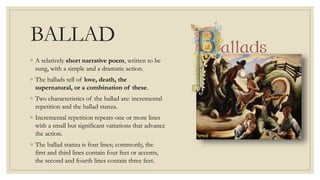 BALLAD
◦ A relatively short narrative poem, written to be
sung, with a simple and a dramatic action.
◦ The ballads tell of love, death, the
supernatural, or a combination of these.
◦ Two characteristics of the ballad are: incremental
repetition and the ballad stanza.
◦ Incremental repetition repeats one or more lines
with a small but significant variations that advance
the action.
◦ The ballad stanza is four lines; commonly, the
first and third lines contain four feet or accents,
the second and fourth lines contain three feet.
 