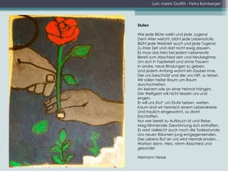 Lyric meets Graffiti - Petra Bamberger Stufen Wie jede Blüte welkt und jede Jugend Dem Alter weicht, blüht jede Lebensstufe, Blüht jede Weisheit auch und jede Tugend Zu ihrer Zeit und darf nicht ewig dauern. Es muss das Herz bei jedem Lebensrufe Bereit zum Abschied sein und Neubeginne, Um sich in Tapferkeit und ohne Trauern In andre, neue Bindungen zu geben. Und jedem Anfang wohnt ein Zauber inne, Der uns beschützt und der uns hilft, zu leben. Wir sollen heiter Raum um Raum durchschreiten, An keinem wie an einer Heimat hängen, Der Weltgeist will nicht fesseln uns und engen, Er will uns Stuf’ um Stufe heben, weiten. Kaum sind wir heimisch einem Lebenskreise Und traulich eingewohnt, so droht Erschlaffen, Nur wer bereit zu Aufbruch ist und Reise, Mag lähmender Gewöhnung sich entraffen. Es wird vielleicht auch noch die Todesstunde Uns neuen Räumen jung entgegensenden, Des Lebens Ruf an uns wird niemals enden… Wohlan denn, Herz, nimm Abschied und gesunde! Hermann Hesse 