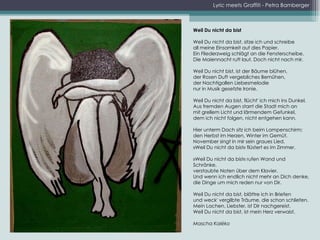 Lyric meets Graffiti - Petra Bamberger Weil Du nicht da bist Weil Du nicht da bist, sitze ich und schreibe all meine Einsamkeit auf dies Papier. Ein Fliederzweig schlägt an die Fensterscheibe. Die Maiennacht ruft laut. Doch nicht nach mir. Weil Du nicht bist, ist der Bäume blühen, der Rosen Duft vergebliches Bemühen, der Nachtigallen Liebesmelodie nur in Musik gesetzte Ironie. Weil Du nicht da bist, flücht' ich mich ins Dunkel. Aus fremden Augen starrt die Stadt mich an mit grellem Licht und lärmendem Gefunkel, dem ich nicht folgen, nicht entgehen kann. Hier unterm Dach sitz ich beim Lampenschirm; den Herbst im Herzen, Winter im Gemüt. November singt in mir sein graues Lied. »Weil Du nicht da bist« flüstert es im Zimmer. »Weil Du nicht da bist« rufen Wand und Schränke, verstaubte Noten über dem Klavier. Und wenn ich endlich nicht mehr an Dich denke, die Dinge um mich reden nur von Dir. Weil Du nicht da bist, blättre ich in Briefen und weck' vergilbte Träume, die schon schliefen. Mein Lachen, Liebster, ist Dir nachgereist. Weil Du nicht da bist, ist mein Herz verwaist. Mascha Kaléko 