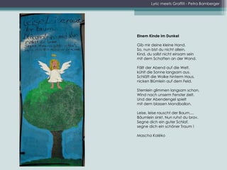 Lyric meets Graffiti - Petra Bamberger Einem Kinde im Dunkel   Gib mir deine kleine Hand. So, nun bist du nicht allein. Kind, du sollst nicht einsam sein mit dem Schatten an der Wand. Fällt der Abend auf die Welt, kühlt die Sonne langsam aus. Schläft die Wolke hinterm Haus, nicken Blümlein auf dem Feld. Sternlein glimmen langsam schon, Wind nach unserm Fenster zielt. Und der Abendengel spielt mit dem blassen Mondballon. Leise, leise rauscht der Baum.... Bäumlein sinkt. Nun ruhst du brav. Segne dich ein guter Schlaf, segne dich ein schöner Traum !   Mascha Kaléko 