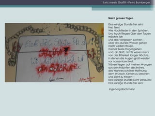 Lyric meets Graffiti - Petra Bamberger Nach grauen Tagen   Eine einzige Stunde frei sein!  Frei, fern!  Wie Nachtlieder in den Sphären.  Und hoch fliegen über den Tagen  möchte ich  und das Vergessen suchen---  über das dunkle Wasser gehen  nach weißen Rosen,  meiner Seele Flügel geben  und, oh Gott, nichts wissen mehr  von der Bitterkeit langer Nächte,  in denen die Augen groß werden  vor namenloser Not.  Tränen liegen auf meinen Wangen  aus den Nächten des Irrsinns,  des Wahnes schöner Hoffnung,  dem Wunsch, Ketten zu brechen  und Licht zu trinken---  Eine einzige Stunde Licht schauen! Eine einzige Stunde frei sein!   Ingeborg Bachmann 