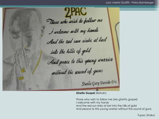 Lyric meets Graffiti - Petra Bamberger Ghetto Gospel  (Refrain)   Those who wish to follow me  (My ghetto gospel)   I welcome with my hands  And the red sun sinks at last into the hills of gold  And peace to this young warrior without the sound of guns   Tupac Shakur 