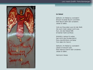 Lyric meets Graffiti - Petra Bamberger Im Nebel    Seltsam, im Nebel zu wandern!  Einsam ist jeder Busch und Stein,  Kein Baum sieht den anderen,  Jeder ist allein. Voll von Freunden war mir die Welt,  Als noch mein Leben Licht war,  Nun, da der Nebel fällt,  Ist keiner mehr sichtbar.    Wahrlich, keiner ist weise,  Der nicht das Dunkle kennt,  Das unentrinnbar und leise  Von allen ihn trennt. Seltsam, im Nebel zu wandern!  Leben ist einsam sein.  Kein Mensch kennt den anderen,  Jeder ist allein. Hermann Hesse 