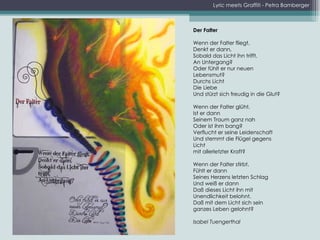 Lyric meets Graffiti - Petra Bamberger Der Falter   Wenn der Falter fliegt, Denkt er dann, Sobald das Licht ihn trifft, An Untergang? Oder fühlt er nur neuen Lebensmut? Durchs Licht Die Liebe Und stürzt sich freudig in die Glut?    Wenn der Falter glüht, Ist er dann Seinem Traum ganz nah Oder ist ihm bang? Verflucht er seine Leidenschaft Und stemmt die Flügel gegens Licht mit allerletzter Kraft?   Wenn der Falter stirbt, Fühlt er dann Seines Herzens letzten Schlag Und weiß er dann Daß dieses Licht ihn mit Unendlichkeit belohnt, Daß mit dem Licht sich sein ganzes Leben gelohnt?    Isabel Tuengerthal 