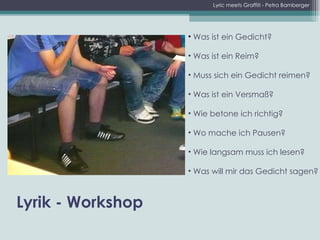 Was ist ein Gedicht? Was ist ein Reim? Muss sich ein Gedicht reimen? Was ist ein Versmaß? Wie betone ich richtig? Wo mache ich Pausen? Wie langsam muss ich lesen? Was will mir das Gedicht sagen? Lyrik - Workshop Lyric meets Graffiti - Petra Bamberger 