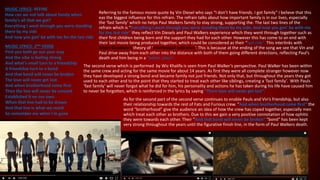 MUSIC LYRICS- REFINE
How can we not talk about family when
family's all that we got?
Everything I went through you were standing
there by my side
And now you gon' be with me for the last ride
MUSIC LYRICS- 2ND VERSE
First you both go out your way
And the vibe is feeling strong
And what's small turn to a friendship
A friendship turn to a bond
And that bond will never be broken
The love will never get lost
And when brotherhood come first
Then the line will never be crossed
Established it on our own
When that line had to be drawn
And that line is what we reach
So remember me when I'm gone
Referring to the famous movie quote by Vin Diesel who says “I don’t have friends. I got family” I believe that this
eas the biggest influence for this refrain. The refrain talks about how important family is in our lives, especially
the ‘fast family’ which no helps Paul Walkers family to stay strong, supporting the. The last two lines of the
refrain which is “Everything I went through you were standing there by my side, And now you gon' be with me
for the last ride” they reflect Vin Diesels and Paul Walkers experience which they went through together such as
their first children being born and the support they had for each other. However this has come to an end with
their last movie being produced together, which could be considered as their “last ride”. This interlinks with
Ander Goodwin’s theory of ‘intertextual reference’. This is because at the ending of the song we see that Vin and
Paul drive away from each other into the distance with both of them going different directions, reflecting Paul’s
death and him being in a “better place”.
The second verse which is performed by Wiz Khalifa is seen from Paul Walker’s perspective. Paul Walker has been within
the same crew and acting for the same movie for about 14 years. As first they were all complete stranger however now
they have developed a strong bond and became family not just friends. Not only that, but throughout the years they got
used to each other and to the point that they started to treat each other like siblings, creating a ‘fast family’. With Pauls
‘fast family’ will never forgot what he did for him, his personality and actions he has taken during his life have caused him
to never be forgotten, which is reinforced in the lyrics by saying “Them love will never get lost”.
As for the second part of the second verse continues to enable Pauls and Vin’s friendship, but also
their relationship towards the rest of Fats and Furious crew. “And when brotherhood come first” the
word “brotherhood” give the audience an idea of how the crew has coped together, especially men
which treat each other as brothers. Due to this we gain a very positive connotation of how ophitic
they were towards each other. Their “And that bond will never be broken” “bond” has been kept
very strong throughout the years until the figurative finish line, in the form of Paul Walkers death.
 