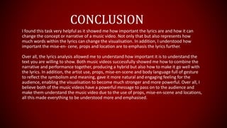 I found this task very helpful as it showed me how important the lyrics are and how it can
change the concept or narrative of a music video. Not only that but also represents how
much words within the lyrics can change the visualisation. In addition, I understood how
important the mise-en- cene, props and location are to emphasis the lyrics further.
Over all, the lyrics analysis allowed me to understand how important it is to understand the
text you are willing to show. Both music videos successfully showed me how to combine the
narrative and performance together, producing a hybrid but also how to make it go well with
the lyrics. In addition, the artist use, props, mise-en-scene and body language full of gesture
to reflect the symbolism and meaning, gave it more natural and engaging feeling for the
audience, enabling the visualisation to become much stronger and more powerful. Over all, I
believe both of the music videos have a powerful message to pass on to the audience and
make them understand the music video due to the use of props, mise-en-scene and locations,
all this made everything to be understood more and emphasised.
CONCLUSION
 