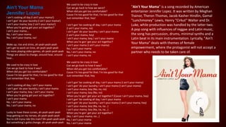 Ain't Your Mama
Jennifer Lopez
I ain't cooking all day (I ain't your mama!)
I ain't gon' do your laundry (I ain't your mama!)
I ain't your mama, boy (I ain't your mama!)
When you're going get your act together?
I ain't your mama...
No, I ain't your mama
No, I ain't your mama, no!
Wake up, rise and shine, ah-yeah-yeah-yeah
Let's get to work on time, ah-yeah-yeah-yeah
No more playing video games, ah-yeah-yeah-yeah
Things are about to change, around hear, around
hear...
We used to be crazy in love
Can we go back to how it was?
When did you get too comfortable?
Cause I'm too good for that, I'm too good for that
Just remember that, hey
I ain't cooking all day, I ain't your mama
I ain't gon' do your laundry, I ain't your mama
I ain't your mama, boy, I ain't your mama
When you're going get your act together?
I ain't your mama
No, I ain't your mama
No, I ain't your mama, no
Lucky to have these curves, ah-yeah-yeah-yeah
Stop getting on my nerves, ah-yeah-yeah-yeah
You're still tryna ride this train? Ah-yeah-yeah-yeah
But something's gotta change, ah-yeah-yeah-yeah
We used to be crazy in love
Can we go back to how we were?
When did you get too comfortable?
Cause I'm too good for that, I'm too good for that
Just remember that, hey!
I ain't gon' be cooking all day, I ain't your mama
(I ain't your mama, no)
I ain't gon' do your laundry, I ain't your mama
(I ain't your mama, hey)
I ain't your mama, boy, I ain't your mama
When you're gon' get your act together?
I ain't your mama (I ain't your mama)
No, I ain't your mama
No, I ain't your mama, no
I ain't your mama, no
We used to be crazy in love
Can we go back to how it was?
When did you get too comfortable?
Cause I'm too good for that, I'm too good for that
Just remember that, hey
I ain't gon' be cooking all day, I ain't your mama (I ain't your mama)
I ain't gon' do your laundry, I ain't your mama (I ain't your mama)
I ain't your mama, boy (No, no, no)
I ain't your mama, boy (No, no)
When you're gon' get your act together? (Cause I ain't your mama, hey)
I ain't gon' be cooking all day, I ain't your mama
I ain't gon' do your laundry, I ain't your mama (I ain't your mama, hey)
I ain't your mama, boy (Na, na, na...)
I ain't your mama, boy (Na, na, na...)
When you're gon' get your act together?
(No, I ain't your mama, no...)
No, I ain't your mama
No, I ain't your mama
"Ain't Your Mama" is a song recorded by American
entertainer Jennifer Lopez. It was written by Meghan
Trainor, Theron Thomas, Jacob Kasher Hindlin, Gamal
"Lunchmoney" Lewis, Henry "Cirkut" Walter and Dr.
Luke, while production was handled by the latter two.
A pop song with influences of reggae and Latin music,
the song has percussion, drums, minimal synths and a
Latin beat in its main instrumentation. Lyrically, "Ain't
Your Mama" deals with themes of female
empowerment, where the protagonist will not accept a
partner who needs to be taken care of.
 