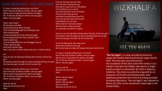 LYRIC ANALYSIS 2 – SEE YOU AGAIN
It's been a long day without you, my friend
And I'll tell you all about it when I see you again
We've come a long way from where we began
Oh, I'll tell you all about it when I see you again
When I see you again
Damn, who knew?
All the planes we flew
Good things we've been through
That I'll be standing right here talking to you
'Bout another path
I know we loved to hit the road and laugh
But something told me that it wouldn't last
Had to switch up
Look at things different, see the bigger picture
Those were the days
Hard work forever pays
Now I see you in a better place (see you in a better place)
Uh
How can we not talk about family when family's all that we
got?
Everything I went through you were standing there by my side
And now you gon' be with me for the last ride
It's been a long day without you, my friend
And I'll tell you all about it when I see you again
We've come a long way from where we began
Oh, I'll tell you all about it when I see you again
When I see you again
(Aah oh, aah oh
Wooooh-oh-oh-oh-oh-oh)
Yeah
First you both go out your way
And the vibe is feeling strong
And what's small turn to a friendship
A friendship turn to a bond
And that bond will never be broken
The love will never get lost
And when brotherhood come first
Then the line will never be crossed
Established it on our own
When that line had to be drawn
And that line is what we reach
So remember me when I'm gone
How can we not talk about family when family's all that we got?
Everything I went through you were standing there by my side
And now you gon' be with me for the last ride
So let the light guide your way, yeah
Hold every memory as you go
And every road you take, will always lead you home, home
It's been a long day without you, my friend
And I'll tell you all about it when I see you again
We've come a long way from where we began
Oh, I'll tell you all about it when I see you again
When I see you again
Aah oh, aah oh
Wooooh-oh-oh-oh-oh-oh
Yeah
When I see you again
See you again
When I see you again
Aah oh, aah oh
Wooooh-oh-oh-oh-oh-oh
"See You Again" is a song recorded by American
rapper Wiz Khalifa, featuring American singer Charlie
Puth. The track was commissioned for
the soundtrack of the 2015 action film Furious 7 as a
tribute to the late Paul Walker, who died in a single-
vehicle accident on November 30, 2013 in Valencia,
California. The artists co-wrote the song with its co-
producers, DJ Frank E and Andrew Cedar, with
additional production from Puth and mixing provided
by Manny Marroquin. "See You Again" was released on
March 10, 2015, as the soundtrack's lead single in the
United States.
 