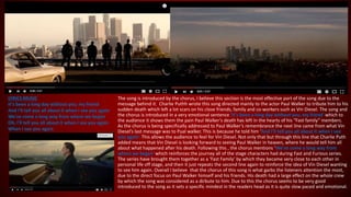 LYRICS MUSIC
It's been a long day without you, my friend
And I'll tell you all about it when I see you again
We've come a long way from where we began
Oh, I'll tell you all about it when I see you again
When I see you again
The song is introduced by the chorus, I believe this section is the most effective part of the song due to the
message behind it. Charlie Puthh wrote this song directed mainly to the actor Paul Walker to tribute him to his
sudden death which left a lot scars on his close friends, family and co-workers such as Vin Diesel. The song and
the chorus is introduced in a very emotional sentence ‘It's been a long day without you, my friend’ which to
the audience it shows them the pain Paul Walker’s death has left in the hearts of his “Fast family” members.
As the chorus is being specifically addressed to Paul Walker’s remembrance the next line came from what Vin
Diesel’s last message was to Pual walker. This is because he told him ‘And I'll tell you all about it when I see
you again’. This allows the audience to feel for Vin Diesel. Not only that but through this line that Charlie Puth
added means that Vin Diesel is looking forward to seeing Paul Walker in heaven, where he would tell him all
about what happened after his death. Following this , the chorus mentions ‘We've come a long way from
where we began’ which reinforces the journey all of the stage characters had during Fast and Furious series.
The series have brought them together as a ‘Fast Family’ by which they became very close to each other in
personal life off stage, and then it just repeats the second line again to reinforce the idea of Vin Diesel wanting
to see him again. Overall I believe that the chorus of this song is what garbs the listeners attention the most,
due to the direct focus on Paul Walker himself and his friends. His death had a large effect on the whole crew
by which the song was considered as a dirbute to him. Due to this the chorus seems to be very good
introduced to the song as it sets a specific mindest in the readers head as it is quite slow paced and emotional.
 