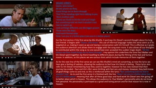 MUSIC LYRICS
Damn, who knew?
All the planes we flew,
Good things we've been through
That I'll be standing right here talking to you
'Bout another path
I know we loved to hit the road and laugh
But something told me that it wouldn't last
Had to switch up
Look at things different, see the bigger picture
Those were the days,
Hard work forever pays
Now I see you in a better place (see you in a better place)
For the first section if the first verse by Miz Khalifa. It portrays Vin Diesel’s second thought about his long
lost friends. It begins with “Damn, who knew” this use of informal language makes the verse seem as if its
targeted at us; making it seem as we are having a conversation with Vin himself. This is effective as it grabs
the audience attention and allows them to engage with the song even more. It also allows all our thoughts
to contributed within the song as no one would have ever accepted this sudden tragic death. “All the
planes we flew, Good things we've been through” I my opinion this underlines the time Paul Walker and
Vin Diesel spent together, by there travelling to different places during the filming of the fast and furious
movie. In addition, as this places we see various shots which include memorise of them together.
As for the next line of the first verse we can see Miz Khalifa’s mind set converting, as now the lyrics we
hear give a feeling of sadness, allowing the audience to feel how Vin Diesel is feeling. These lyrics also
refer to Vin Diesel remembering how they used to together, however he has now realised that their
journey has ended. Paul and Vin’s life's were thrilling with fast cars and money. However, they both know
all goof things come to and end, as this is reinforced within the lyrics “But something told me that it
wouldn't last”. As to end the first verse it is finished with the line “Now I see you in a better place (see
you in a better place” meaning that after all these good days and hard work Vin Diesel sees him going off
to better place which is heaven. This allows this audience to Paul Walker’s personality who do not know
him personal. His personality is portrayed as a great and loving person and for that reason he is now in
heaven.
 