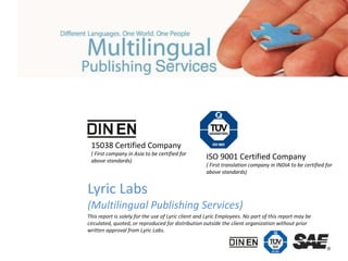 Lyric Labs (Multilingual Publishing Services) This report is solely for the use of Lyric client and Lyric Employees. No part of this report may be circulated, quoted, or reproduced for distribution outside the client organization without prior written approval from Lyric Labs. 15038 Certified Company ( First company in Asia to be certified for  above standards) ISO 9001 Certified Company ( First translation company in INDIA to be certified for  above standards) 