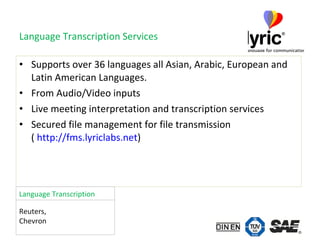 Language Transcription Services Supports over 36 languages all Asian, Arabic, European and Latin American Languages.  From Audio/Video inputs Live meeting interpretation and transcription services Secured file management for file transmission  (  http: //fms . lyriclabs .net ) Reuters,  Chevron Language Transcription 