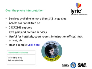 Over the phone interpretation Services available in more than 142 languages Access over a toll free no 24X7X365 support Post paid and prepaid services Useful for hospitals, court rooms, immigration offices, govt. offices, etc Hear a sample  Click here Incredible India  Reliance Mobile Tele Interpretation Services 