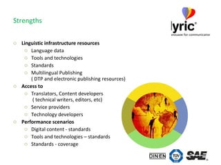 Strengths Linguistic infrastructure resources Language data Tools and technologies Standards Multilingual Publishing  ( DTP and electronic publishing resources) Access to Translators, Content developers   ( technical writers, editors, etc) Service providers Technology developers Performance scenarios Digital content - standards Tools and technologies – standards Standards - coverage 