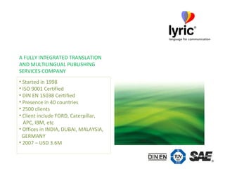 Started in 1998 ISO 9001 Certified DIN EN 15038 Certified Presence in 40 countries 2500 clients Client include FORD, Caterpillar,    APC, IBM, etc Offices in INDIA, DUBAI, MALAYSIA,    GERMANY 2007 – USD 3.6M A FULLY INTEGRATED TRANSLATION  AND MULTILINGUAL PUBLISHING  SERVICES COMPANY 