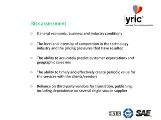 Risk assessment  General economic, business and industry conditions The level and intensity of competition in the technology industry and the pricing pressures that have resulted The ability to accurately predict customer expectations and geographic sales mix The ability to timely and effectively create periodic value for the services with the clients/vendors Reliance on third-party vendors for translation, publishing, including dependence on several single-source supplier 