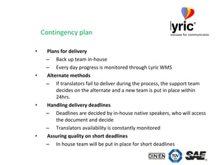Contingency plan Plans for delivery Back up team in-house Every day progress is monitored through Lyric WMS Alternate methods If translators fail to deliver during the process, the support team decides on the alternate and a new team is put in place within 24hrs. Handling delivery deadlines Deadlines are decided by in-house native speakers, who will access the document and decide Translators availability is constantly monitored Assuring quality on short deadlines In house team will be put in place for short deadlines 