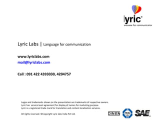 Lyric Labs |  Language for communication www.lyriclabs.com [email_address] .com Call : 091 422 4393030, 4204757 Logos and trademarks shown on the presentation are trademarks of respective owners.  Lyric has  service level agreement for display of names for marketing purpose. Lyric is a registered trade mark for translation and content localization services.  All rights reserved. ©Copyright Lyric labs India Pvt Ltd.  