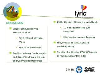 LYRIC OVERVIEW 2500+ Clients in 40 countries worldwide 10 of the top Fortune 100 companies High-quality, low cost Business Fully integrated translation and publishing set up Capable of publishing 3000-5000 pages of multilingual content a day Largest Language Service Provider in INDIA $ 3.6 million Enterprise Value Global Service Model  Excellent Industry Fundamentals and strong Vendor relationship and well managed resources 