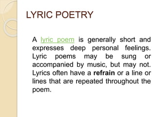 LYRIC POETRY
A lyric poem is generally short and
expresses deep personal feelings.
Lyric poems may be sung or
accompanied by music, but may not.
Lyrics often have a refrain or a line or
lines that are repeated throughout the
poem.
 