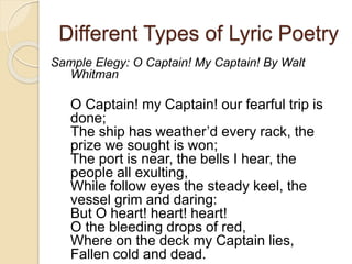 Different Types of Lyric Poetry
Sample Elegy: O Captain! My Captain! By Walt
Whitman
O Captain! my Captain! our fearful trip is
done;
The ship has weather’d every rack, the
prize we sought is won;
The port is near, the bells I hear, the
people all exulting,
While follow eyes the steady keel, the
vessel grim and daring:
But O heart! heart! heart!
O the bleeding drops of red,
Where on the deck my Captain lies,
Fallen cold and dead.
 
