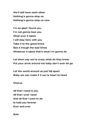 We'll still have each other
Nothing's gonna stop us
Nothing's gonna stop us now


I'm so glad I found you
I'm not gonna lose you
What ever it takes
I will stay here with you
Take it to the good times
See it trough the bad times
Whatever it takes that's what I'm gonna do


Let them say we're crazy what do they know
Put your arms around me baby don't ever let go


Let the world around us just fall apart
Baby we can make it if we're heart to heart


Chorus


All that I need is you
All that I ever need
And all that I want to do
Is hold you forever
Ever and ever


Solo
 