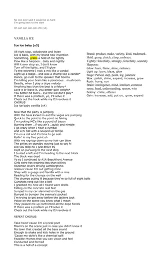No one ever said it would be so hard
I’m going back to the start

Oh ooh ooh ooh ooh ohh (x4)



VANILLA ICE

Ice ice baby (x2)

All right stop, collaborate and listen
Ice is back, with my brand new invention                 Brand: product, make, variety, kind, trademark.
Something, grabs a hold of me tightly                    Hold: grasp, clutch, clasp, embrace.
Flow like a harpoon… daily and nightly                   Tightly: forcefully, strongly, forcefully, securely
Will it ever stop yo, I don't know                       Harpoon:
Turn off the lights, and I'll glow                       Glow: burn, flame, shine, radiance.
To the extreme I rock a mic like a vandal                Light up: burn, blaze, glow
Light up a stage… and wax a chump like a candle*         Stage: Period, step, point, leg, juncture
Dance, go rush to the speaker that booms                 Wax: polish, shine, expand, increase, grow
I'm killing your brain like a poisonous… mushroom        Rush: hurry, run
Deadly, when I play a dope melody
                                                         Brain: intelligence, mind, intellect, common
Anything less than the best is a felony*
Love it or leave it, you better gain weight*             sense, head, understanding, reason, wits
You better hit bull's… eye the kid don't play*           Felony: crime, offence
If there was a problem, yo, I'll solve it                Gain: increase, add, put on, grow, expand
Check out the hook while my DJ revolves it
CHORUS
Ice ice baby vanillla (x4)

Now that the party is jumping
With the bass kicked in and the vegas are pumping
Quick to the point to the point no faking
I'm cooking MC's like a pound of bacon
Burning them …if you ain't …quick and nimble
I go crazy when I hear a cymbal
And a hi-hat with a souped up tempo
I'm on a roll and it's time to go solo
Rollin' in my five point oh
With my rag-top down so my hair can blow
The girlies on standby waving just to say hi
Did you stop no I just drove by
Kept on pursuing to the next stop
I busted a left and I'm heading to the next block
The block was dead
Yo so I continued to A1A Beachfront Avenue
Girls were hot wearing less than bikinis
Rockman lovers driving Lamborghinis
Jealous 'cause I'm out getting mine
Shay with a guage and Vanilla with a nine
Reading for the chumps on the wall
The chumps acting ill because they're so full of eight balls
Gunshots rang out like a bell
I grabbed my nine all I heard were shells
Falling on the concrete real fast
Jumped in my car slammed on the gas
Bumpet to bumper the avenue's packed
I'm trying to get away before the jackers jack
Police on the scene you know what I mean
They passed me up confronted all the dope fiends
If there was a problem yo I'll solve it
Check out the hook while my DJ revolves it

REPEAT CHORUS

Take heed 'cause I'm a lyrical poet
Miami's on the scene just in case you didn't know it
My town that created all the bass sound
Enough to shake and kick holes in the ground
'Cause my style's like a chemical spill
Feasible rhymes that you can vision and feel
Conducted and formed
This is a hell of a concept
 