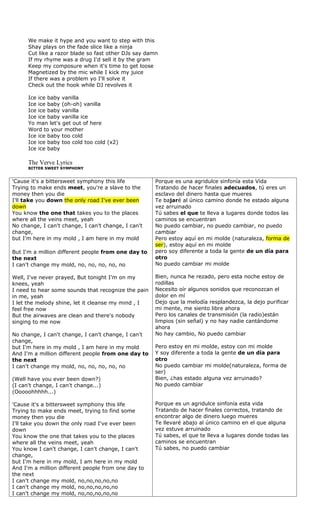 We make it hype and you want to step with this
      Shay plays on the fade slice like a ninja
      Cut like a razor blade so fast other DJs say damn
      If my rhyme was a drug I'd sell it by the gram
      Keep my composure when it's time to get loose
      Magnetized by the mic while I kick my juice
      If there was a problem yo I'll solve it
      Check out the hook while DJ revolves it

      Ice ice baby vanilla
      Ice ice baby (oh-oh) vanilla
      Ice ice baby vanilla
      Ice ice baby vanilla ice
      Yo man let's get out of here
      Word to your mother
      Ice ice baby too cold
      Ice ice baby too cold too cold (x2)
      Ice ice baby

      The Verve Lyrics
      BITTER SWEET SYMPHONY


'Cause it's a bittersweet symphony this life          Porque es una agridulce sinfonía esta Vida
Trying to make ends meet, you're a slave to the       Tratando de hacer finales adecuados, tú eres un
money then you die                                    esclavo del dinero hasta que mueres
I'll take you down the only road I've ever been       Te bajaré al único camino donde he estado alguna
down                                                  vez arruinado
You know the one that takes you to the places         Tú sabes el que te lleva a lugares donde todos las
where all the veins meet, yeah                        caminos se encuentran
No change, I can't change, I can't change, I can't    No puedo cambiar, no puedo cambiar, no puedo
change,                                               cambiar
but I'm here in my mold , I am here in my mold        Pero estoy aquí en mi molde (naturaleza, forma de
                                                      ser), estoy aquí en mi molde
But I'm a million different people from one day to    pero soy diferente a toda la gente de un día para
the next                                              otro
I can't change my mold, no, no, no, no, no            No puedo cambiar mi molde

Well, I've never prayed, But tonight I'm on my        Bien, nunca he rezado, pero esta noche estoy de
knees, yeah                                           rodillas
I need to hear some sounds that recognize the pain    Necesito oír algunos sonidos que reconozcan el
in me, yeah                                           dolor en mí
I let the melody shine, let it cleanse my mind , I    Dejo que la melodía resplandezca, la dejo purificar
feel free now                                         mi mente, me siento libre ahora
But the airwaves are clean and there's nobody         Pero los canales de transmisión (la radio)están
singing to me now                                     limpios (sin señal) y no hay nadie cantándome
                                                      ahora
No change, I can't change, I can't change, I can't    No hay cambio, No puedo cambiar
change,
but I'm here in my mold , I am here in my mold        Pero estoy en mi molde, estoy con mi molde
And I'm a million different people from one day to    Y soy diferente a toda la gente de un día para
the next                                              otro
I can't change my mold, no, no, no, no, no            No puedo cambiar mi molde(naturaleza, forma de
                                                      ser)
(Well have you ever been down?)                       Bien, ¿has estado alguna vez arruinado?
(I can't change, I can't change...)                   No puedo cambiar
(Ooooohhhhh...)

'Cause it's a bittersweet symphony this life          Porque es un agridulce sinfonía esta vida
Trying to make ends meet, trying to find some         Tratando de hacer finales correctos, tratando de
money then you die                                    encontrar algo de dinero luego mueres
I'll take you down the only road I've ever been       Te llevaré abajo al único camino en el que alguna
down                                                  vez estuve arruinado
You know the one that takes you to the places         Tú sabes, el que te lleva a lugares donde todas las
where all the veins meet, yeah                        caminos se encuentran
You know I can't change, I can't change, I can't      Tú sabes, no puedo cambiar
change,
but I'm here in my mold, I am here in my mold
And I'm a million different people from one day to
the next
I can't change my mold, no,no,no,no,no
I can't change my mold, no,no,no,no,no
I can't change my mold, no,no,no,no,no
 