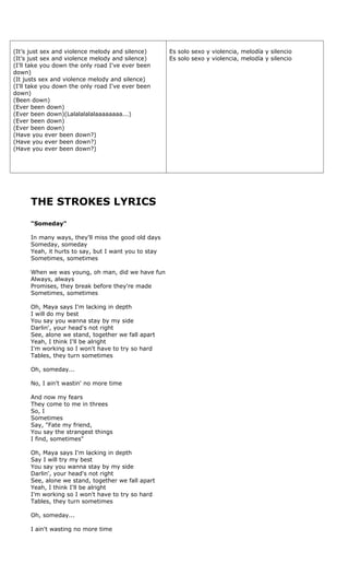 (It’s just sex and violence melody and silence)       Es solo sexo y violencia, melodía y silencio
(It’s just sex and violence melody and silence)       Es solo sexo y violencia, melodía y silencio
(I'll take you down the only road I've ever been
down)
(It justs sex and violence melody and silence)
(I'll take you down the only road I've ever been
down)
(Been down)
(Ever been down)
(Ever been down)(Lalalalalalaaaaaaaa...)
(Ever been down)
(Ever been down)
(Have you ever been down?)
(Have you ever been down?)
(Have you ever been down?)




      THE STROKES LYRICS
      "Someday"

      In many ways, they'll miss the good old days
      Someday, someday
      Yeah, it hurts to say, but I want you to stay
      Sometimes, sometimes

      When we was young, oh man, did we have fun
      Always, always
      Promises, they break before they're made
      Sometimes, sometimes

      Oh, Maya says I'm lacking in depth
      I will do my best
      You say you wanna stay by my side
      Darlin', your head's not right
      See, alone we stand, together we fall apart
      Yeah, I think I'll be alright
      I'm working so I won't have to try so hard
      Tables, they turn sometimes

      Oh, someday...

      No, I ain't wastin' no more time

      And now my fears
      They come to me in threes
      So, I
      Sometimes
      Say, "Fate my friend,
      You say the strangest things
      I find, sometimes"

      Oh, Maya says I'm lacking in depth
      Say I will try my best
      You say you wanna stay by my side
      Darlin', your head's not right
      See, alone we stand, together we fall apart
      Yeah, I think I'll be alright
      I'm working so I won't have to try so hard
      Tables, they turn sometimes

      Oh, someday...

      I ain't wasting no more time
 