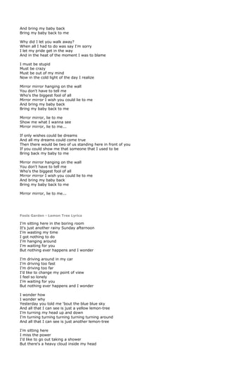 And bring my baby back
Bring my baby back to me

Why did I let you walk away?
When all I had to do was say I'm sorry
I let my pride get in the way
And in the heat of the moment I was to blame

I must be stupid
Must be crazy
Must be out of my mind
Now in the cold light of the day I realize

Mirror mirror hanging on the wall
You don't have to tell me
Who's the biggest fool of all
Mirror mirror I wish you could lie to me
And bring my baby back
Bring my baby back to me

Mirror mirror, lie to me
Show me what I wanna see
Mirror mirror, lie to me...

If only wishes could be dreams
And all my dreams could come true
Then there would be two of us standing here in front of you
If you could show me that someone that I used to be
Bring back my baby to me

Mirror mirror hanging on the wall
You don't have to tell me
Who's the biggest fool of all
Mirror mirror I wish you could lie to me
And bring my baby back
Bring my baby back to me

Mirror mirror, lie to me...




Fools Garden - Lemon Tree Lyrics

I'm sitting here in the boring room
It's just another rainy Sunday afternoon
I'm wasting my time
I got nothing to do
I'm hanging around
I'm waiting for you
But nothing ever happens and I wonder

I'm driving around in my car
I'm driving too fast
I'm driving too far
I'd like to change my point of view
I feel so lonely
I'm waiting for you
But nothing ever happens and I wonder

I wonder how
I wonder why
Yesterday you told me 'bout the blue blue sky
And all that I can see is just a yellow lemon-tree
I'm turning my head up and down
I'm turning turning turning turning turning around
And all that I can see is just another lemon-tree

I'm sitting here
I miss the power
I'd like to go out taking a shower
But there's a heavy cloud inside my head
 