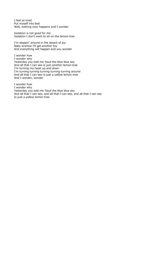 I feel so tired
Put myself into bed
Well, nothing ever happens and I wonder

Isolation is not good for me
Isolation I don't want to sit on the lemon-tree

I'm steppin' around in the desert of joy
Baby anyhow I'll get another toy
And everything will happen and you wonder

I wonder how
I wonder why
Yesterday you told me 'bout the blue blue sky
And all that I can see is just another lemon-tree
I'm turning my head up and down
I'm turning turning turning turning turning around
And all that I can see is just a yellow lemon-tree
And I wonder, wonder

I wonder how
I wonder why
Yesterday you told me 'bout the blue blue sky
And all that I can see, and all that I can see, and all that I can see
Is just a yellow lemon-tree
 