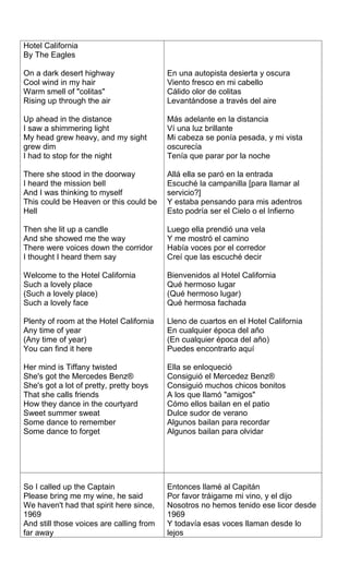 Hotel California
By The Eagles

On a dark desert highway                  En una autopista desierta y oscura
Cool wind in my hair                      Viento fresco en mi cabello
Warm smell of "colitas"                   Cálido olor de colitas
Rising up through the air                 Levantándose a través del aire

Up ahead in the distance                  Más adelante en la distancia
I saw a shimmering light                  Ví una luz brillante
My head grew heavy, and my sight          Mi cabeza se ponía pesada, y mi vista
grew dim                                  oscurecía
I had to stop for the night               Tenía que parar por la noche

There she stood in the doorway            Allá ella se paró en la entrada
I heard the mission bell                  Escuché la campanilla [para llamar al
And I was thinking to myself              servicio?]
This could be Heaven or this could be     Y estaba pensando para mis adentros
Hell                                      Esto podría ser el Cielo o el Infierno

Then she lit up a candle                  Luego ella prendió una vela
And she showed me the way                 Y me mostró el camino
There were voices down the corridor       Había voces por el corredor
I thought I heard them say                Creí que las escuché decir

Welcome to the Hotel California           Bienvenidos al Hotel California
Such a lovely place                       Qué hermoso lugar
(Such a lovely place)                     (Qué hermoso lugar)
Such a lovely face                        Qué hermosa fachada

Plenty of room at the Hotel California    Lleno de cuartos en el Hotel California
Any time of year                          En cualquier época del año
(Any time of year)                        (En cualquier época del año)
You can find it here                      Puedes encontrarlo aquí

Her mind is Tiffany twisted               Ella se enloqueció
She's got the Mercedes Benz®              Consiguió el Mercedez Benz®
She's got a lot of pretty, pretty boys    Consiguió muchos chicos bonitos
That she calls friends                    A los que llamó "amigos"
How they dance in the courtyard           Cómo ellos bailan en el patio
Sweet summer sweat                        Dulce sudor de verano
Some dance to remember                    Algunos bailan para recordar
Some dance to forget                      Algunos bailan para olvidar




So I called up the Captain                Entonces llamé al Capitán
Please bring me my wine, he said          Por favor tráigame mi vino, y el dijo
We haven't had that spirit here since,    Nosotros no hemos tenido ese licor desde
1969                                      1969
And still those voices are calling from   Y todavía esas voces llaman desde lo
far away                                  lejos
 