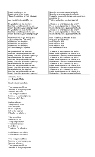 I need time to move on                      Necesito tiempo para seguir adelante
I need a love to feel strong                Necesito un amor para sentirme fuerte
'Cause I've got time to think it through    Porque he conseguido tiempo para pensarlo de
                                            principio a fin
And maybe I'm too good for you              Y talvez yo también sea buena para ti

Do you believe in life after love           ¿Crees en el amor después del amor?
I can feel something inside me say          Puedo sentir algo dentro de mí que dice
I really don't think you're strong enough   Realmente no pienso que seas tan fuerte
Do you believe in love after love           ¿Crees en el amor después del amor?
I can feel something inside me say          Puedo sentir algo dentro de mí que dice
I really don't think you're strong enough   Realmente no pienso que seas tan fuerte

Well I know that I'll get through this      Bien, yo sé lo que obtendré de esto
'Cause I know that I am strong              Porque sé que soy fuerte
I don't need you anymore                    No te necesito más
I don't need you anymore                    No te necesito más
I don't need you anymore                    No te necesito más
No I don't need you anymore                 No, No te necesito más

Do you believe in life after love           ¿Crees en el amor después del amor?
I can feel something inside me say          Puedo sentir algo dentro de mí que dice
I really don't think you're strong enough   Realmente no pienso que seas tan fuerte
Do you believe in life after love           ¿Crees en el amor después del amor?
I can feel something inside me say          Puedo sentir algo dentro de mí que dice
I really don't think you're strong enough   Realmente no pienso que seas tan fuerte
Do you believe in life after love           ¿Crees en el amor después del amor?
I can feel something inside me say          Puedo sentir algo dentro de mí que dice
I really don't think you're strong enough   Realmente no pienso que seas tan fuerte
Do you believe in life after love           ¿Crees en el amor después del amor?
I can feel something inside me say          Puedo sentir algo dentro de mí que dice
I really don't think you're strong enough   Realmente no pienso que seas tan fuerte

PERSONAL JESÚS
BY: Depeche Mode

Reach out and touch faith

Your own personal Jesus
Someone to hear your prayers
Someone who cares
Your own personal Jesus
Someone to hear your prayers
Someone who’s there

Feeling unknown
And you’re all alone
Flesh and bone
By the telephone
Lift up the receiver
I’ll make you a believer

Take second best
Put me to the test
Things on your chest
You need to confess
I will deliver
You know I’m a forgiver

Reach out and touch faith
Reach out and touch faith

Your own personal Jesus
Someone to hear your prayers
Someone who cares
Your own personal Jesus
Someone to hear your prayers
 