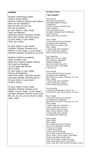 zombie                                  NO DOUBT LYRICS

                                        "Don't Speak"
Another head hangs lowly;
Child is slowly taken;                  You and me
And the violence caused such silence;   We used to be together
                                        Everyday together always
Who are we mistaken?                    I really feel
But you see, it’s not me;               That I'm losing my best friend
It’s not my family;                     I can't believe
In your head, in your head;             This could be the end
They are fighting!                      It looks as though you're letting go
                                        And if it's real
With their tanks, and their bombs;      Well I don't want to know
And their bombs, and their guns;
In your head, in your head;             Don't speak
They are crying!                        I know just what you're saying
                                        So please stop explaining
                                        Don't tell me cause it hurts
In your head! In your head!             Don't speak
Zombie! Zombie! Zombie-ie-ie!           I know what you're thinking
What’s in your head, in your head?      I don't need your reasons
Zombie! Zombie! Zombie-ie-ie-ie-oh!     Don't tell me cause it hurts

                                        Our memories
Another mother’s breaking;              Well, they can be inviting
Heart is taken over.                    But some are altogether
When the violence causes silence;       Mighty frightening
We must be mistaken.                    As we die, both you and I
It’s the same old theme;                With my head in my hands
                                        I sit and cry
Since 1916!
In your head, in your head;             Don't speak
They’re still fighting!                 I know just what you're saying
With their tanks, and their bombs;      So please stop explaining
                                        Don't tell me cause it hurts (no, no, no)
And their bombs, and their guns;
                                        Don't speak
In your head, in your head!             I know what you're thinking
They’re dying!                          I don't need your reasons
                                        Don't tell me cause it hurts
In your head! In your head!
                                        It's all ending
Zombie! Zombie! Zombie-ie-ie!
                                        I gotta stop pretending who we are...
What’s in your head, in your head?      You and me I can see us dying...are we?
Zombie! Zombie! Zombie-ie-ie-ie-oh!
Oh, oh, oh, oh, oh, oh, hey-oh, yeah,   Don't speak
yeah, yeah.                             I know just what you're saying
                                        So please stop explaining
                                        Don't tell me cause it hurts (no, no, no)
                                        Don't speak
                                        I know what you're thinking
                                        I don't need your reasons
                                        Don't tell me cause it hurts
                                        Don't tell me cause it hurts!
                                        I know what you're saying
                                        So please stop explaining

                                        Don't speak,
                                        don't speak,
                                        don't speak,
                                        oh I know what you're thinking
                                        And I don't need your reasons
                                        I know you're good,
                                        I know you're good,
                                        I know you're real good
                                        Oh, la la la la la la La la la la la la
                                        Don't, Don't, uh-huh Hush, hush darlin'
                                        Hush, hush darlin' Hush, hush
                                        don't tell me tell me cause it hurts
                                        Hush, hush darlin' Hush, hush darlin'
                                        Hush, hush don't tell me tell me cause it hurts
 