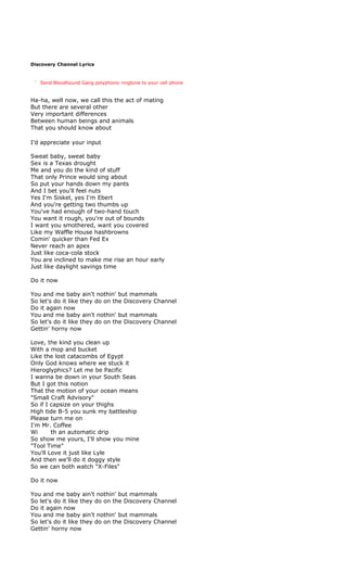 Discovery Channel Lyrics



   Send Bloodhound Gang polyphonic ringtone to your cell phone


Ha-ha, well now, we call this the act of mating
But there are several other
Very important differences
Between human beings and animals
That you should know about

I'd appreciate your input

Sweat baby, sweat baby
Sex is a Texas drought
Me and you do the kind of stuff
That only Prince would sing about
So put your hands down my pants
And I bet you'll feel nuts
Yes I'm Siskel, yes I'm Ebert
And you're getting two thumbs up
You've had enough of two-hand touch
You want it rough, you're out of bounds
I want you smothered, want you covered
Like my Waffle House hashbrowns
Comin' quicker than Fed Ex
Never reach an apex
Just like coca-cola stock
You are inclined to make me rise an hour early
Just like daylight savings time

Do it now

You and me baby ain't nothin' but mammals
So let's do it like they do on the Discovery Channel
Do it again now
You and me baby ain't nothin' but mammals
So let's do it like they do on the Discovery Channel
Gettin' horny now

Love, the kind you clean up
With a mop and bucket
Like the lost catacombs of Egypt
Only God knows where we stuck it
Hieroglyphics? Let me be Pacific
I wanna be down in your South Seas
But I got this notion
That the motion of your ocean means
"Small Craft Advisory"
So if I capsize on your thighs
High tide B-5 you sunk my battleship
Please turn me on
I'm Mr. Coffee
Wi      th an automatic drip
So show me yours, I'll show you mine
"Tool Time"
You'll Love it just like Lyle
And then we'll do it doggy style
So we can both watch "X-Files"

Do it now

You and me baby ain't nothin' but mammals
So let's do it like they do on the Discovery Channel
Do it again now
You and me baby ain't nothin' but mammals
So let's do it like they do on the Discovery Channel
Gettin' horny now
 