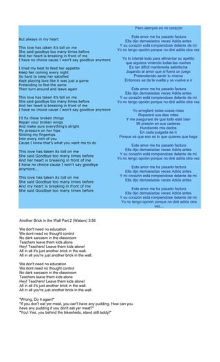 Pero siempre en mi corazón

                                                                 Este amor me ha pasado factura
But always in my heart
                                                             Ella dijo demasiados veces Adiós antes
                                                          Y su corazón está rompiendose delante de mí
This love has taken it’s toll on me
                                                         Yo no tengo opción porque no diré adiós otra vez
She said goodbye too many times before
And her heart is breaking in front of me
I have no choice cause I won’t say goodbye anymore          Yo lo intenté todo para alimentar su apetito
                                                             que siguiera viniendo todas las noches
I tried my best to feed her appetite                            Es tan dificil mantenerla satisfecha
Keep her coming every night                                   Jugando al amor que si fuera un juego
So hard to keep her satisfied                                       Pretendiendo sentir lo mismo
Kept playing love like it was just a game                    Entonces se da la vuelta y se vuelve a ir
Pretending to feel the same
Then turn around and leave again                                 Este amor me ha pasado factura
                                                             Ella dijo demasiadas veces Adiós antes
This love has taken it’s toll on me                       Y su corazón está rompiendose delante de mí
She said goodbye too many times before                   Yo no tengo opción porque no diré adiós otra vez
And her heart is breaking in front of me
I have no choice cause I won’t say goodbye anymore               Yo arreglaré estas cosas rotas
                                                                    Repararé sus alas rotas
I’ll fix these broken things                                  Y me aseguraré de que todo esté bien
Repair your broken wings                                           Mi presión en sus caderas
And make sure everything’s alright                                   Hundiendo mis dedos
My pressure on her hips
                                                                     En cada pulgada de tí
Sinking my fingertips
                                                          Porque sé que eso es lo que quieres que haga
Into every inch of you
Cause I know that’s what you want me to do
                                                                 Este amor me ha pasado factura
                                                             Ella dijo demasiadas veces Adiós antes
This love has taken its toll on me
                                                          Y su corazón está rompiendose delante de mí
She said Goodbye too many times before
                                                         Yo no tengo opción porque no diré adiós otra vez
And her heart is breaking in front of me
I have no choice cause I won't say goodbye
                                                                  Este amor me ha pasado factura
anymore...
                                                              Ella dijo demasiadas veces Adiós antes
This love has taken its toll on me                         Y mi corazón está rompiendose delante de mí
She said Goodbye too many times before                        Ella dijo demasiadas veces Adiós antes
And my heart is breaking in front of me
She said Goodbye too many times before                            Este amor me ha pasado factura
                                                              Ella dijo demasiadas veces Adiós antes
                                                           Y su corazón está rompiendose delante de mí
                                                            Yo no tengo opción porque no diré adiós otra
                                                                               vez...


Another Brick in the Wall Part 2 (Waters) 3:56

We don't need no education
We dont need no thought control
No dark sarcasm in the classroom
Teachers leave them kids alone
Hey! Teachers! Leave them kids alone!
All in all it's just another brick in the wall.
All in all you're just another brick in the wall.

We don't need no education
We dont need no thought control
No dark sarcasm in the classroom
Teachers leave them kids alone
Hey! Teachers! Leave them kids alone!
All in all it's just another brick in the wall.
All in all you're just another brick in the wall.

"Wrong, Do it again!"
"If you don't eat yer meat, you can't have any pudding. How can you
have any pudding if you don't eat yer meat?"
"You! Yes, you behind the bikesheds, stand still laddy!"
 