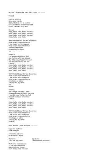 Nirvana - Smells Like Teen Spirit Lyrics print version

Verse 1-

Load up on guns
Bring your friends
It's fun to lose and to pretend
She's overborne and self-assured
Oh no, I know a dirty word

Chorus-
Hello, hello,     hello, hello, how low?
Hello, hello,     hello, hello, how low?
Hello, hello,     hello, hello, how low?
Hello, hello,     hello ,hello

With the Lights out it's less dangerous
Here we are now entertain us
I feel stupid and contagious
Here we are now entertain us
A mullato an albino
A mosquito my libido
yay

Verse 2-
I'm worse at what I do best
And for this gift I feel blessed
Our little group has always been
And always will until the end
Chorus-
Hello, hello, hello, hello, how low?
Hello, hello, hello, hello, how low?
Hello, hello, hello, hello, how low?
Hello, hello, hello, hello

With the Lights out it's less dangerous
Here we are now entertain us
I feel stupid and contagious
Here we are now entertain us
A mullato, an albino
A mosquito, my libido
yay
Bridge-

Verse 3-
And I forget just why I taste
Oh yeah I guess it makes me smile
I found it hard it's hard to find
Oh well whatever nevermind
Chorus-

Hello,   hello,   hello,   hello, how low?
Hello,   hello,   hello,   hello, how low?
Hello,   hello,   hello,   hello, how low?
Hello,   hello,   hello,   hello

With the Lights out it's less dangerous
Here we are now entertain us
I feel stupid and contagious
Here we are now entertain us
A mullato, an albino
A mosquito, my libido
A denial

Print: Nirvana - Rape Me Lyrics print version

Rape me, my friend
Rape me again

I'm not the only one
Do it and do it Again

Waste me                                (gastame)
Taste me, my friend                      (saboreame ò pruebame)

My favorite inside source
I'll kiss your open sores
Appreciate your concern
You'll always stink and burn
 