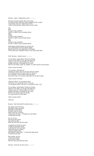 Nirvana - Heart - Shaped Box Lyrics print version

She eyes me like a pisces when I am weak
I've been locked inside your Heart-Shaped box for a week
I was drawn into your magnet tar pit trap
I wish I could eat your cancer when you turn back

Hey
Wait
I've got   a new conplaint
Forever    in debt to your priceless advice
Hate
Haight
I've got   a new complaint
Forever    in debt to your prieless advice
Hey
Wait
I've got   a new complaint
Forever    in debt to your priceless advice

Meat-eating orchids forgive no one just yet
Cut myself angel's hair and baby's breath
Broken hymen of your highness I'm left black
Throw down your umbilical noose so I can climb right back



Print: Nirvana - Lithium Lyrics print version

I'm so happy. Cause today I found my friends.
They're in my head. I'm so ugly. But that's ok.
'Cause so are you. We've broke our mirrors.
Sunday morning. Is everyday for all I care.
And I'm not scared. Light my candles. In a daze cause I've found god.

Yeah (x bunch of times)

I'm so lonely. And that's ok.
I shaved my head. And I'm not sad. And just maybe.
I'm to blame for all I've heard. And I'm not sure.
I'm so excited. I can't wait to meet you there.
And I don't care. I'm so horny. But that's ok. My will is good.

Yeah (x bunch of times)

(Chorus) I like it. I'm not gonna crack.
I miss you. I'm not gonna crack. I love you.
I'm not gonna crack. I kill you. I'm not gonna crack. (x2)

I'm so happy. Cause today I found my friends.
They're in my head. I'm so ugly. But that's ok.
'Cause so are you. We've broke our mirrors.
Sunday morning. Is everyday for all I care.
And I'm not scared. Light my candlrs.
In a daze cause I've found god.

Yeah (x bunch times)

(Chorus)..


Nirvana - Man Who Sold The World Lyrics print version

We passed upon the stairs,
We spoke of was and when
Although I wasn’t there
He said I was his friend
Which came as a surprise
I spoke into his eyes -- I thought you died alone
A long long time ago

Oh no, not me,
We never lost control,
You’re face to face,
With the man who sold the world

I laughed and shook his hand,
I made my way back home,
I searched for form and land,
Years and years I roamed,
I gazed a gazely stare,
We walked a million hills -- I must have died alone,
A long long time ago.

Who knows, not me,
I never lost control,
You’re face, to face,
With the man who sold the world.


Nirvana - Come As You Are Lyrics print version
 
