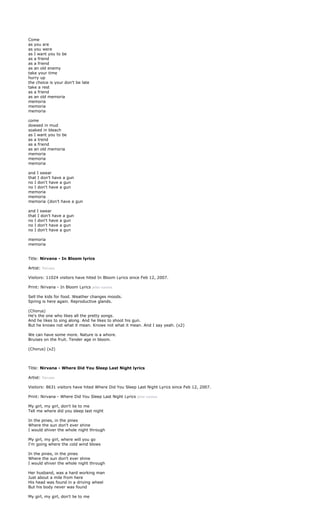 Come
as you are
as you were
as I want you to be
as a friend
as a friend
as an old enemy
take your time
hurry up
the choice is your don't be late
take a rest
as a friend
as an old memoria
memoria
memoria
memoria

come
dowsed in mud
soaked in bleach
as I want you to be
as a trend
as a friend
as an old memoria
memoria
memoria
memoria

and I swear
that I don't have a gun
no I don't have a gun
no I don't have a gun
memoria
memoria
memoria {don't have a gun

and I swear
that I don't have a gun
no I don't have a gun
no I don't have a gun
no I don't have a gun

memoria
memoria


Title: Nirvana - In Bloom lyrics

Artist: Nirvana

Visitors: 11024 visitors have hited In Bloom Lyrics since Feb 12, 2007.

Print: Nirvana - In Bloom Lyrics print version

Sell the kids for food. Weather changes moods.
Spring is here again. Reproductive glands.

(Chorus)
He's the one who likes all the pretty songs.
And he likes to sing along. And he likes to shoot his gun.
But he knows not what it mean. Knows not what it mean. And I say yeah. (x2)

We can have some more. Nature is a whore.
Bruises on the fruit. Tender age in bloom.

(Chorus) (x2)



Title: Nirvana - Where Did You Sleep Last Night lyrics

Artist: Nirvana

Visitors: 8631 visitors have hited Where Did You Sleep Last Night Lyrics since Feb 12, 2007.

Print: Nirvana - Where Did You Sleep Last Night Lyrics print version

My girl, my girl, don't lie to me
Tell me where did you sleep last night

In the pines, in the pines
Where the sun don't ever shine
I would shiver the whole night through

My girl, my girl, where will you go
I'm going where the cold wind blows

In the pines, in the pines
Where the sun don't ever shine
I would shiver the whole night through

Her husband, was a hard working man
Just about a mile from here
His head was found in a driving wheel
But his body never was found

My girl, my girl, don't lie to me
 
