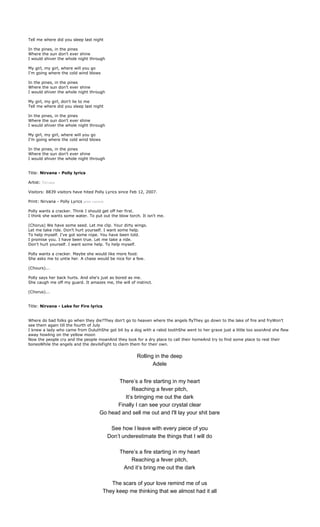 Tell me where did you sleep last night

In the pines, in the pines
Where the sun don't ever shine
I would shiver the whole night through

My girl, my girl, where will you go
I'm going where the cold wind blows

In the pines, in the pines
Where the sun don't ever shine
I would shiver the whole night through

My girl, my girl, don't lie to me
Tell me where did you sleep last night

In the pines, in the pines
Where the sun don't ever shine
I would shiver the whole night through

My girl, my girl, where will you go
I'm going where the cold wind blows

In the pines, in the pines
Where the sun don't ever shine
I would shiver the whole night through


Title: Nirvana - Polly lyrics

Artist: Nirvana

Visitors: 8839 visitors have hited Polly Lyrics since Feb 12, 2007.

Print: Nirvana - Polly Lyrics print version

Polly wants a cracker. Think I should get off her first.
I think she wants some water. To put out the blow torch. It isn't me.

(Chorus) We have some seed. Let me clip. Your dirty wings.
Let me take ride. Don't hurt yourself. I want some help.
To help myself. I've got some rope. You have been told.
I promise you. I have been true. Let me take a ride.
Don't hurt yourself. I want some help. To help myself.

Polly wants a cracker. Maybe she would like more food.
She asks me to untie her. A chase would be nice for a few.

(Chours)...

Polly says her back hurts. And she's just as bored as me.
She caugh me off my guard. It amazes me, the will of instinct.

(Chorus)...


Title: Nirvana - Lake for Fire lyrics


Where do bad folks go when they die?They don't go to heaven where the angels flyThey go down to the lake of fire and fryWon't
see them again till the fourth of July
I knew a lady who came from DuluthShe got bit by a dog with a rabid toothShe went to her grave just a little too soonAnd she flew
away howling on the yellow moon
Now the people cry and the people moanAnd they look for a dry place to call their homeAnd try to find some place to rest their
bonesWhile the angels and the devilsFight to claim them for their own.


                                                          Rolling in the deep
                                                                 Adele


                                               There’s a fire starting in my heart
                                                     Reaching a fever pitch,
                                                 It’s bringing me out the dark
                                              Finally I can see your crystal clear
                                        Go head and sell me out and I'll lay your shit bare

                                               See how I leave with every piece of you
                                              Don’t underestimate the things that I will do

                                                   There’s a fire starting in my heart
                                                       Reaching a fever pitch,
                                                    And it’s bring me out the dark

                                             The scars of your love remind me of us
                                          They keep me thinking that we almost had it all
 