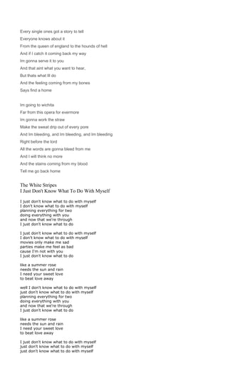 Every single ones got a story to tell
Everyone knows about it
From the queen of england to the hounds of hell
And if I catch it coming back my way
Im gonna serve it to you
And that aint what you want to hear,
But thats what Ill do
And the feeling coming from my bones
Says find a home


Im going to wichita
Far from this opera for evermore
Im gonna work the straw
Make the sweat drip out of every pore
And Im bleeding, and Im bleeding, and Im bleeding
Right before the lord
All the words are gonna bleed from me
And I will think no more
And the stains coming from my blood
Tell me go back home


The White Stripes
I Just Don't Know What To Do With Myself

I just don't know what to do with myself
I don't know what to do with myself
planning everything for two
doing everything with you
and now that we're through
I just don't know what to do

I just don't know what to do with myself
I don't know what to do with myself
movies only make me sad
parties make me feel as bad
cause I'm not with you
I just don't know what to do

like a summer rose
needs the sun and rain
I need your sweet love
to beat love away

well I don't know what to do with myself
just don't know what to do with myself
planning everything for two
doing everything with you
and now that we're through
I just don't know what to do

like a summer rose
needs the sun and rain
I need your sweet love
to beat love away

I just don't know what to do with myself
just don't know what to do with myself
just don't know what to do with myself
 