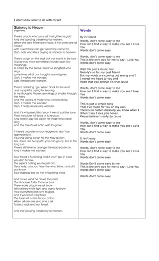 I don't know what to do with myself

Stairway to Heaven
(Page/Plant)                                           Words
There's a lady who's sure all that glitters is gold    By F.r David
And she's buying a stairway to heaven.
                                                       Words, don't come easy to me
When she gets there she knows, if the stores are all
                                                       How can I find a way to make you see I Love
closed                                                 You
with a word she can get what she came for.             Words don't come easy
Ooh, ooh, and she's buying a stairway to heaven.
                                                       Words, don't come easy to me
There's a sign on the wall but she wants to be sure    This is the only way for me to say I Love You
'Cause you know sometimes words have two               Words don't come easy
meanings.
In a tree by the brook, there's a songbird who         Well I'm just a music man
sings,                                                 Melody's so far my best friend
sometimes all of our thoughts are misgiven.            But my words are coming out wrong and I
Ooh, it makes me wonder,                               I reveal my heart to you and
ooh, it makes me wonder.                               Hope that you believe it's true cause

There's a feeling I get when I look to the west,       Words, don't come easy to me
and my spirit is crying for leaving.                   How can I find a way to make you see I love
In my thoughts I have seen rings of smoke through      You
the trees,                                             Words don't come easy
And the voices of those who stand looking.
Ooh, it makes me wonder,                               This is just a simple song
Ooh, it really makes me wonder.                        That I've made for you on my own
                                                       There's no hidden meaning you know when I
And it's whispered that soon if we all call the tune   When I say I love you honey
Then the piper will lead us to reason.                 Please believe I really do cause
And a new day will dawn for those who stand
long                                                   Words, don't come easy to me
And the forests will echo with laughter.               How can I find a way to make you see I Love
                                                       You
If there's a bustle in your hedgerow, don't be         Words don't come easy
alarmed now,
It's just a spring clean for the May queen.            It isn't easy
Yes, there are two paths you can go by, but in the     Words don't come easy
long run
There's still time to change the road you're on.       Words, don't come easy to me
And it makes me wonder.                                How can I find a way to make you see I Love
                                                       You
Your head is humming and it won't go, in case          Words don't come easy
you don't know,
The piper's calling you to join him,                   Words Don't come easy to me
Dear lady, can you hear the wind blow, and did         This is the only way for me to say I Love You
you know                                               Words don't come easy
Your stairway lies on the whispering wind.
                                                       Words don't come easy
And as we wind on down the road
Our shadows taller than our soul.
There walks a lady we all know
Who shines white light and wants to show
How everything still turns to gold.
And if you listen very hard
The tune will come to you at last.
When all are one and one is all
To be a rock and not to roll.

And she's buying a stairway to heaven.
 