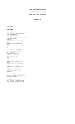 I guess I thought you had the flavor

                                          Just nineteen a dream it seemed

                                         With six months off for bad behavior



                                                   Remember me

                                                   Remember me



COLDPLAY

In my place

In my place, in my place
Were lines that I couldn’t change
I was lost, oh yeah
I was lost, I was lost
Crossed lines I shouldn’t have crossed
I was lost, oh yeah
And yeah
How long must you wait for it?
Yeah
How long must you pay for it?
Yeah
How long must you wait for it?
For it

I was scared, I was scared
Tired and underprepared
But I wait for it
And if you go, if you go
And leave me down here on my own
Then I’ll wait for you
Yeah

And yeah
How long must you wait for it?
Yeah
How long must you pay for it?
Yeah
How long must you wait for it?

Singing please, please, please
Come back and sing to me
To me, me

Come on and sing it out, now, now
Come on and sing it out, to me, me
Come back and sing

In my place, in my place
Were lines that I couldn’t change
And I was lost, oh yeah, oh yeah
 