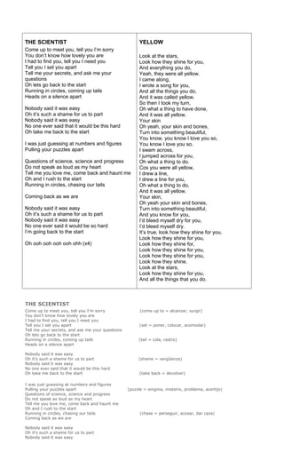 THE SCIENTIST                                          YELLOW
Come up to meet you, tell you I’m sorry
You don’t know how lovely you are                      Look at the stars,
I had to find you, tell you I need you                 Look how they shine for you,
Tell you I set you apart                               And everything you do,
Tell me your secrets, and ask me your                  Yeah, they were all yellow.
questions                                              I came along,
Oh lets go back to the start                           I wrote a song for you,
Running in circles, coming up tails                    And all the things you do,
Heads on a silence apart                               And it was called yellow.
                                                       So then I took my turn,
Nobody said it was easy                                Oh what a thing to have done,
Oh it’s such a shame for us to part                    And it was all yellow.
Nobody said it was easy                                Your skin
No one ever said that it would be this hard            Oh yeah, your skin and bones,
Oh take me back to the start                           Turn into something beautiful,
                                                       You know, you know I love you so,
I was just guessing at numbers and figures             You know I love you so.
Pulling your puzzles apart                             I swam across,
                                                       I jumped across for you,
Questions of science, science and progress             Oh what a thing to do.
Do not speak as loud as my heart                       Cos you were all yellow,
Tell me you love me, come back and haunt me            I drew a line,
Oh and I rush to the start                             I drew a line for you,
Running in circles, chasing our tails                  Oh what a thing to do,
                                                       And it was all yellow.
Coming back as we are                                  Your skin,
                                                       Oh yeah your skin and bones,
Nobody said it was easy                                Turn into something beautiful,
Oh it’s such a shame for us to part                    And you know for you,
Nobody said it was easy                                I’d bleed myself dry for you,
No one ever said it would be so hard                   I’d bleed myself dry.
I’m going back to the start                            It’s true, look how they shine for you,
                                                       Look how they shine for you,
Oh ooh ooh ooh ooh ohh (x4)                            Look how they shine for,
                                                       Look how they shine for you,
                                                       Look how they shine for you,
                                                       Look how they shine.
                                                       Look at the stars,
                                                       Look how they shine for you,
                                                       And all the things that you do.



THE SCIENTIST
Come up to meet you, tell you I’m sorry                 (come up to = alcanzar, surgir)
You don’t know how lovely you are
I had to find you, tell you I need you
Tell you I set you apart                               (set = poner, colocar, acomodar)
Tell me your secrets, and ask me your questions
Oh lets go back to the start
Running in circles, coming up tails                    (tail = cola, rastro)
Heads on a silence apart

Nobody said it was easy
Oh it’s such a shame for us to part                    (shame = vergûenza)
Nobody said it was easy
No one ever said that it would be this hard
Oh take me back to the start                           (take back = devolver)

I was just guessing at numbers and figures
Pulling your puzzles apart                        (puzzle = enigma, misterio, problema, acertijo)
Questions of science, science and progress
Do not speak as loud as my heart
Tell me you love me, come back and haunt me
Oh and I rush to the start
Running in circles, chasing our tails                   (chase = perseguir, acosar, dar caza)
Coming back as we are

Nobody said it was easy
Oh it’s such a shame for us to part
Nobody said it was easy
 