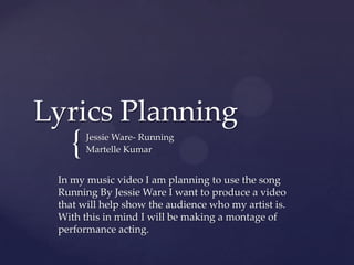 Lyrics Planning

{

Jessie Ware- Running
Martelle Kumar

In my music video I am planning to use the song
Running By Jessie Ware I want to produce a video
that will help show the audience who my artist is.
With this in mind I will be making a montage of
performance acting.

 