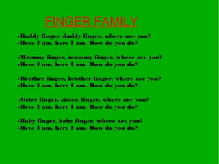 FINGER FAMILY
-Daddy finger, daddy finger, where are you?
-Here I am, here I am. How do you do?
-Mummy finger, mummy finger, where are you?
-Here I am, here I am. How do you do?
-Brother finger, brother finger, where are you?
-Here I am, here I am. How do you do?
-Sister finger, sister, finger, where are you?
-Here I am, here I am. How do you do?
-Baby finger, baby finger, where are you?
-Here I am, here I am. How do you do?
 