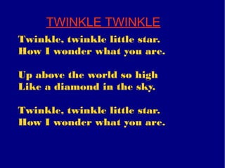 TWINKLE TWINKLE
Twinkle, twinkle little star.
How I wonder what you are.
Up above the world so high
Like a diamond in the sky.
Twinkle, twinkle little star.
How I wonder what you are.